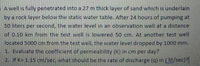 A well is fully penetrated into a 27 m thick layer of sand which is underlain
by a rock layer below the static water table. After 24 hours of pumping at
50 liters per second, the water level in an observation well at a distance
of 0.10 km from the test well is lowered 50 cm. At another test well
located 5000 cm from the test well, the water level dropped by 1000 mm.
1. Evaluate the coefficient of permeability (K) in cm per day?
2. If K 1.15 cm/sec, what should be the rate of discharge (q) in ( lit/sec)?
