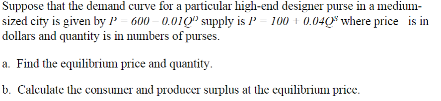 Suppose that the demand curve for a particular high-end designer purse in a medium-
sized city is given by P = 600 – 0.01QP supply is P = 100 + 0.04QS where price is in
dollars and quantity is in numbers of purses.
a. Find the equilibrium price and quantity.
b. Calculate the consumer and producer surplus at the equilibrium price.
