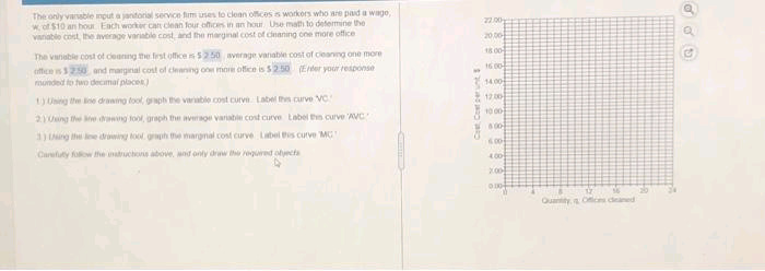 The only vansble mput a jantorial service fim uses to clean offices s workors who are paid a wago
w of $10 an hout Each worker cat clean four offices in an hout Use math to determine the
vanable cost, the hverage variable cost, and the marginal cost of deaning one more office
27.00
20 00-
18.00
The vanable cost of deaning the frst office52 50 average vanable cost of ceanng one more
offices20 and marginal cost of deaning on more office is $250 Eer your response
munded to two decamal places)
16.00-
1400
1200
1 Ung the ne drawing tool, gaph the varable cost curve Label thn curve VC
10 00
2 Ung the e wng tool, graph the average variable cost curve Label tn curve AVC
3 ng the e doing tool grph the argnal cost curve Label s curve MG
16.00
Carefuty fow the intuchos aboe, and onty driw the equred olyecta
4.00
200
Quaity Oic deaned
Cest Coetcer unt S
