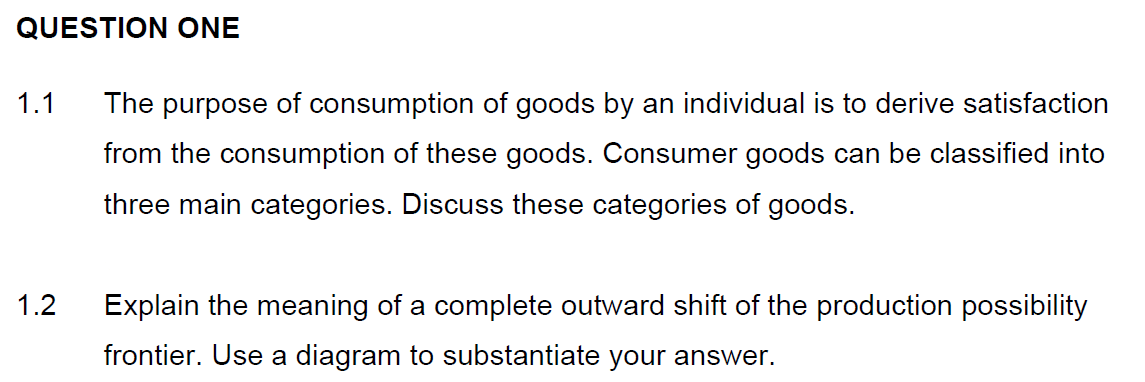 QUESTION ONE
1.1
The purpose of consumption of goods by an individual is to derive satisfaction
from the consumption of these goods. Consumer goods can be classified into
three main categories. Discuss these categories of goods.
1.2
Explain the meaning of a complete outward shift of the production possibility
frontier. Use a diagram to substantiate your answer.
