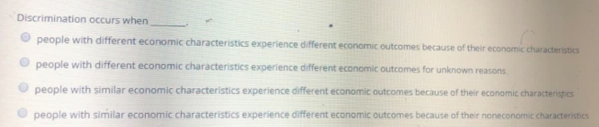 Discrimination occurs when
O people with different economic characteristics experience different economic outcomes because of their economic characteristics
people with different economic characteristics experience different economic outcomes for unknown reasons
people with similar economic characteristics experience different economic outcomes because of their economic characteristics
O people with similar economic characteristics experience different economic outcomes because of their noneconomic characteristics
