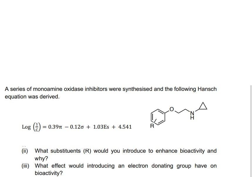 A series of monoamine oxidase inhibitors were synthesised and the following Hansch
equation was derived.
N.
Log (-) = 0.39n – 0.120 + 1.03ES + 4.541
What substituents (R) would you introduce to enhance bioactivity and
why?
(iii) What effect would introducing an electron donating group have on
bioactivity?
(ii)

