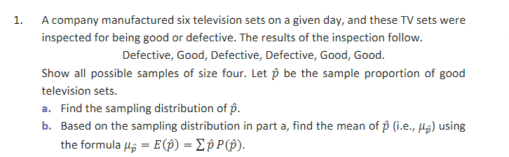 1.
A company manufactured six television sets on a given day, and these TV sets were
inspected for being good or defective. The results of the inspection follow.
Defective, Good, Defective, Defective, Good, Good.
Show all possible samples of size four. Let p be the sample proportion of good
television sets.
a. Find the sampling distribution of p.
b. Based on the sampling distribution in part a, find the mean of p (i.e., µg) using
the formula ug = E(p) = Ep P(p).
