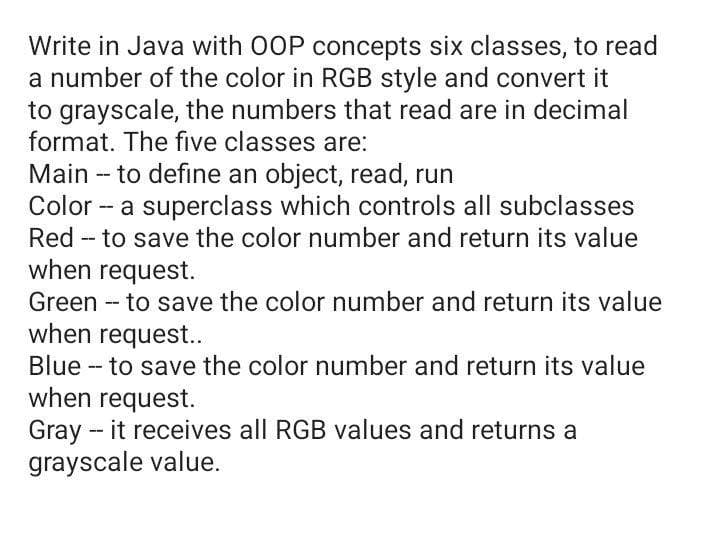 Write in Java with 0OOP concepts six classes, to read
a number of the color in RGB style and convert it
to grayscale, the numbers that read are in decimal
format. The five classes are:
Main -- to define an object, read, run
Color - a superclass which controls all subclasses
Red - to save the color number and return its value
when request.
Green - to save the color number and return its value
when request..
Blue - to save the color number and return its value
when request.
Gray - it receives all RGB values and returns a
grayscale value.
