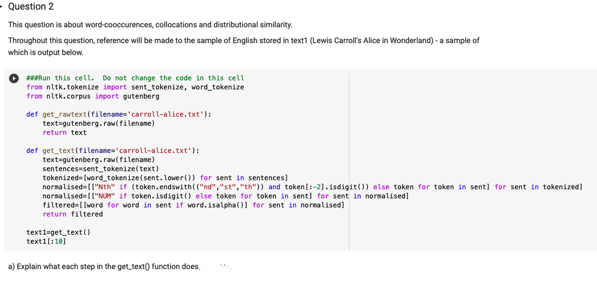 - Question 2
This question is about word-cooccurences, collocations and distributional similarity.
Throughout this question, reference will be made to the sample of English stored in text1 (Lewis Carroll's Alice in Wonderland) - a sample of
which is output below.
###Run this cell.
Do not change the code in this cell
from nltk.tokenize import sent_tokenize, word_tokenize
from nltk.corpus import gutenberg
def get_rawtext(filename='carroll-alice.txt'):
text=gutenberg.raw(filename)
return text
def get_text(filename='carroll-alice.txt'):
text=gutenberg.raw(filename)
sentences=sent_tokenize(text)
tokenized= [word_tokenize (sent.lower()) for sent in sentences]
normalised= [["Nth" if (token.endswith( ("nd","st","th")) and token [:-2].isdigit()) else token for token in sent] for sent in tokenized]
normalised=[["NUM" if token.isdigit () else token for token in sent] for sent in normalised]
filtered= [[word for word in sent if word.isalpha(] for sent in normalised]
return filtered
text1=get_text()
text1[:10]
a) Explain what each step in the get_text() function does,
