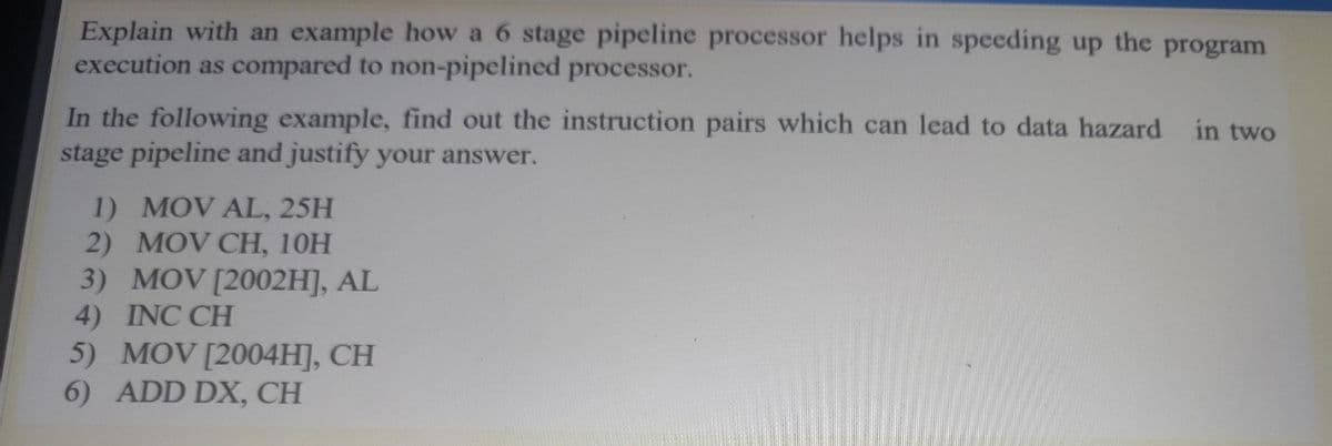 Explain with an example how a 6 stage pipeline processor helps in speeding up the program
execution as compared to non-pipelined processor.
In the following example, find out the instruction pairs which can lead to data hazard
stage pipeline and justify your answer.
in two
1) MOV AL, 25H
2) MOV CH, 10H
3) MOV [2002H], AL
4) INC CH
5) MOV [2004H], CH
6) ADD DX, CH
