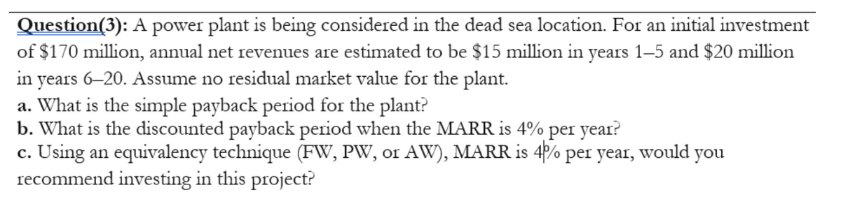 Question(3): A power plant is being considered in the dead sea location. For an initial investment
of $170 million, annual net revenues are estimated to be $15 million in years 1–5 and $20 million
in years 6–20. Assume no residual market value for the plant.
a. What is the simple payback period for the plant?
b. What is the discounted payback period when the MARR is 4%
c. Using an equivalency technique (FW, PW, or AW), MARR is 4P% per year, would you
recommend investing in this project?
per
year?
