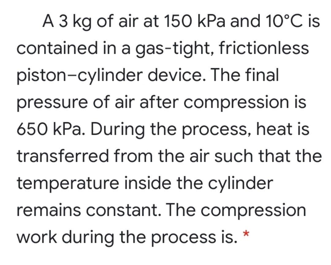 A 3 kg of air at 150 kPa and 10°C is
contained in a gas-tight, frictionless
piston-cylinder device. The final
pressure of air after compression is
650 kPa. During the process, heat is
transferred from the air such that the
temperature inside the cylinder
remains constant. The compression
work during the process is. *
