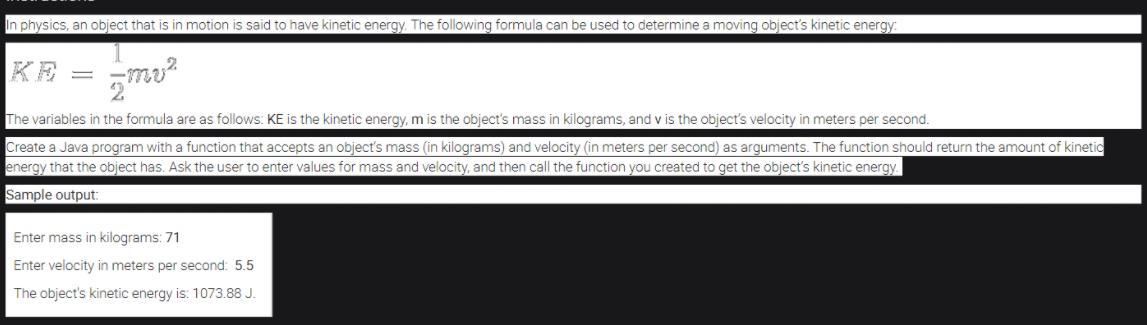 In physics, an object that is in motion is said to have kinetic energy. The following formula can be used to determine a moving object's kinetic energy:
KE = mo
The variables in the formula are as follows: KE is the kinetic energy, m is the object's mass in kilograms, and v is the object's velocity in meters per second.
Create a Java program with a function that accepts an object's mass (in kilograms) and velocity (in meters per second) as arguments. The function should return the amount of kinetic
energy that the object has. Ask the user to enter values for mass and velocity, and then call the function you created to get the object's kinetic energy.
Sample output:
Enter mass in kilograms: 71
Enter velocity in meters per second: 5.5
The object's kinetic energy is: 1073.88 J.
