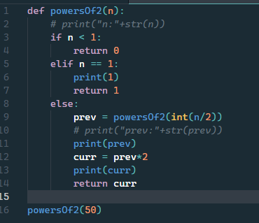 def powers0f2(n):
# print("n:"+str(n))
if n < 1:
1
3
4
return 0
elif n == 1:
print(1)
6.
7.
return 1
else:
prev = powers0f2(int(n/2))
# print("prev:"+str(prev))
print(prev)
curr = prev*2
print(curr)
9
10
11
12
13
14
return curr
15
16
powers0f2(50)
