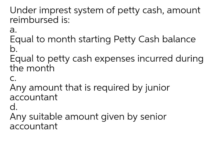 Under imprest system of petty cash, amount
reimbursed is:
а.
Equal to month starting Petty Cash balance
b.
Equal to petty cash expenses incurred during
the month
С.
Any amount that is required by junior
accountant
d.
Any suitable amount given by senior
accountant
