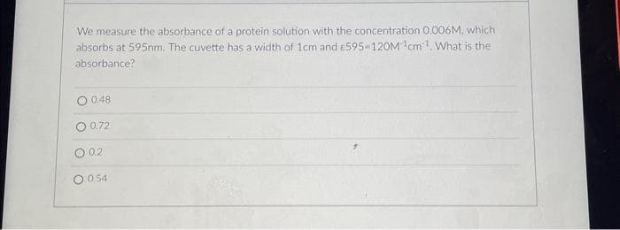 We measure the absorbance of a protein solution with the concentration 0.006M, which
absorbs at 595nm. The cuvette has a width of 1cm and £595-120M 1cm¹. What is the
absorbance?
0.48
O 0.72
O 0.2
O 054