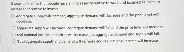 If taxes are cut so that people have an increased incentive to work and businesses have an
increased incentive to invest:
Aggregate supply will increase, aggregate demand will decrease and the price level will
decrease.
Aggregate supply will increase, aggregate demand will fall and the price level will increase.
real national income and prices will increase, but aggregate demand and supply will fall.
Both aggregate supply and demand will increase and real national income will increase.