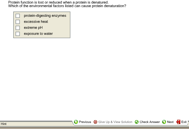 Hint
Protein function is lost or reduced when a protein is denatured.
Which of the environmental factors listed can cause protein denaturation?
protein-digesting enzymes
excessive heat
extreme pH
exposure to water
Previous Give Up & View Solution Check Answer
Next
Exit