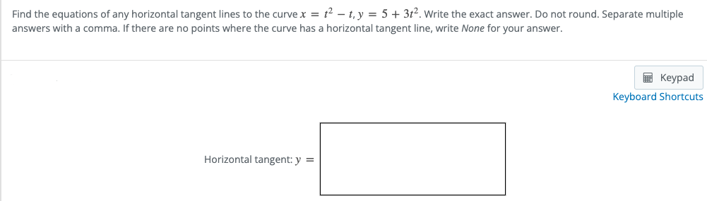 Find the equations of any horizontal tangent lines to the curve x = t² – t, y = 5 + 3t2. Write the exact answer. Do not round. Separate multiple
answers with a comma. If there are no points where the curve has a horizontal tangent line, write None for your answer.
E Keypad
Keyboard Shortcuts
Horizontal tangent: y =
