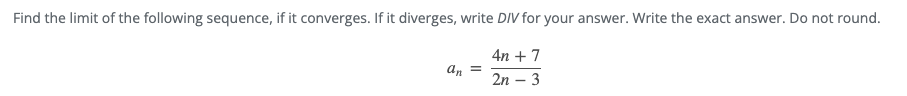 Find the limit of the following sequence, if it converges. If it diverges, write DIV for your answer. Write the exact answer. Do not round.
4n + 7
an =
2n – 3

