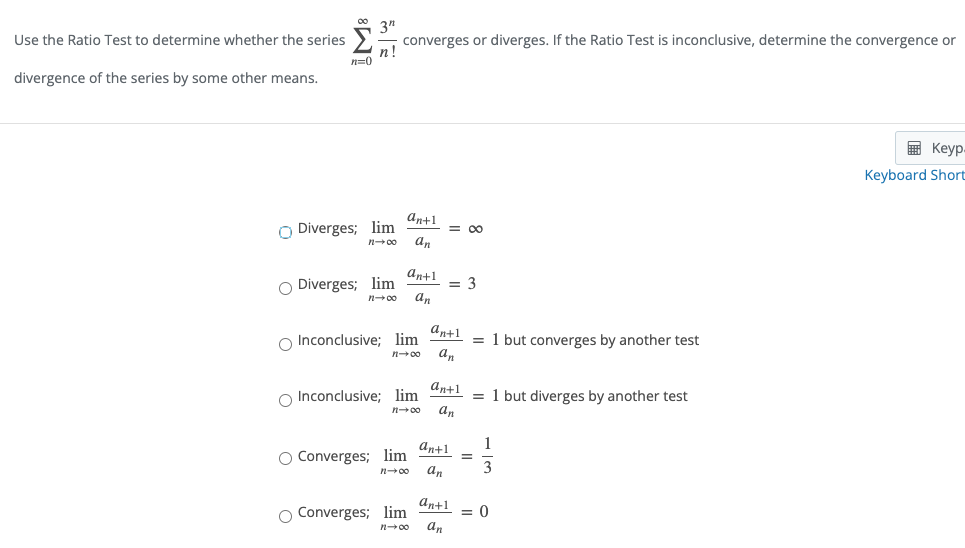 Use the Ratio Test to determine whether the series
3"
converges or diverges. If the Ratio Test is inconclusive, determine the convergence or
п!
n=0
divergence of the series by some other means.
画 Keyp.
Keyboard Short
an+1
O Diverges; lim
an
= 00
n00
an+1
O Diverges; lim
an
= 3
n00
an+1
O Inconclusive; lim
= 1 but converges by another test
an
n00
an+1
O Inconclusive; lim
= 1 but diverges by another test
an
n00
1
an+1
O Converges; lim
an
n00
an+1
O Converges; lim
an
= 0
n00
