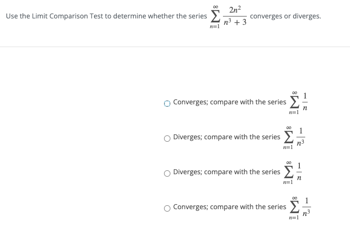 Use the Limit Comparison Test to determine whether the series
2n2
converges or diverges.
n3 + 3
n=1
Converges; compare with the series
Diverges; compare with the series
Diverges; compare with the series
Converges; compare with the series
n3
n=1
