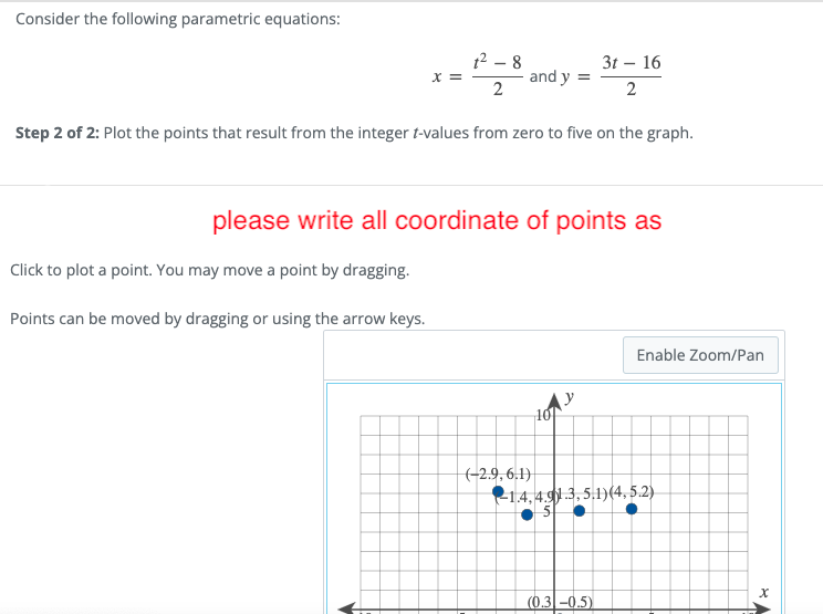 Consider the following parametric equations:
12 – 8
3t – 16
and y =
2
2
Step 2 of 2: Plot the points that result from the integer t-values from zero to five on the graph.
please write all coordinate of points as
Click to plot a point. You may move a point by dragging.
Points can be moved by dragging or using the arrow keys.
Enable Zoom/Pan
Ay
10
(-2.9, 6.1)
21.4, 4.91 3, 5.1)(4, 5.2)
(0.3 -0.5)
