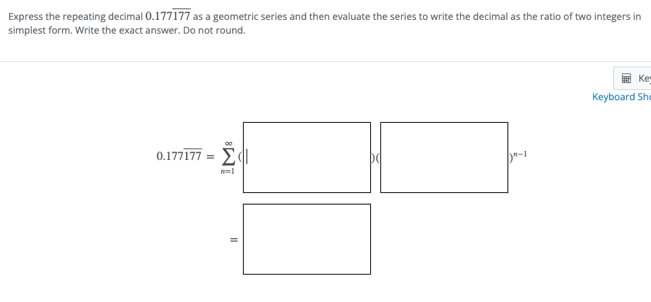 Express the repeating decimal 0.177177 as a geometric series and then evaluate the series to write the decimal as the ratio of two integers in
simplest form. Write the exact answer. Do not round.
Ke
Keyboard Sho
Σ
0.177177 =
-1
n=1
