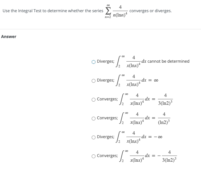 Use the Integral Test to determine whether the series
4
converges or diverges.
n(Inn)*
Answer
O Diverges;
4
dx cannot be determined
x(Inx)*
00
O Diverges;
4
dx = ∞
x(Inx)*
4
dx =
4
Converges;
x(Inx)*
3(In2)³
4
4
Converges;
x(Inx)4
(In2)³
O Diverges;
4
-dx =
- 00
x(Inx)*
00
O Converges;
4
-dx
4
x(lnx)*
3(In2)³
