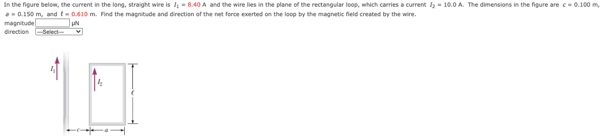 In the figure below, the current in the long, straight wire is I = 8.40 A and the wire lies in the plane of the rectangular loop, which carries a current I, = 10.0 A. The dimensions in the figure are c = 0.100 m,
a = 0.150 m, and { = 0.610 m. Find the magnitude and direction of the net force exerted on the loop by the magnetic field created by the wire.
magnitude
direction
---Select--
