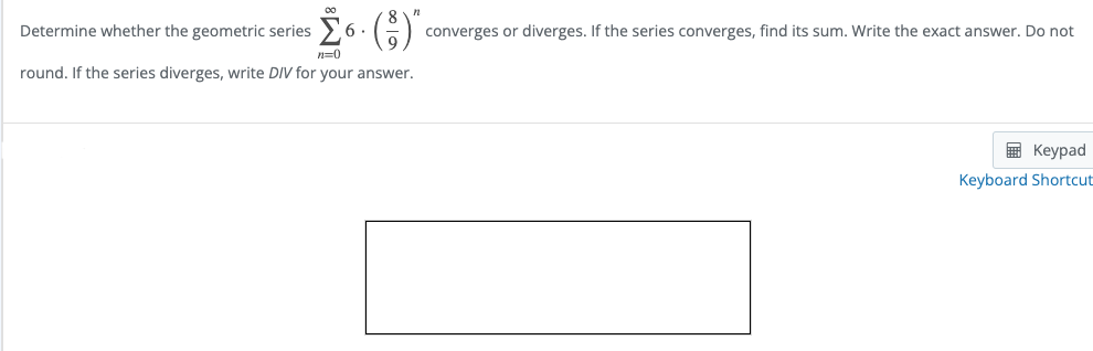 00
Determine whether the geometric series
6 .
converges or diverges. If the series converges, find its sum. Write the exact answer. Do not
n=0
round. If the series diverges, write DIV for your answer.
E Keypad
Keyboard Shortcut
