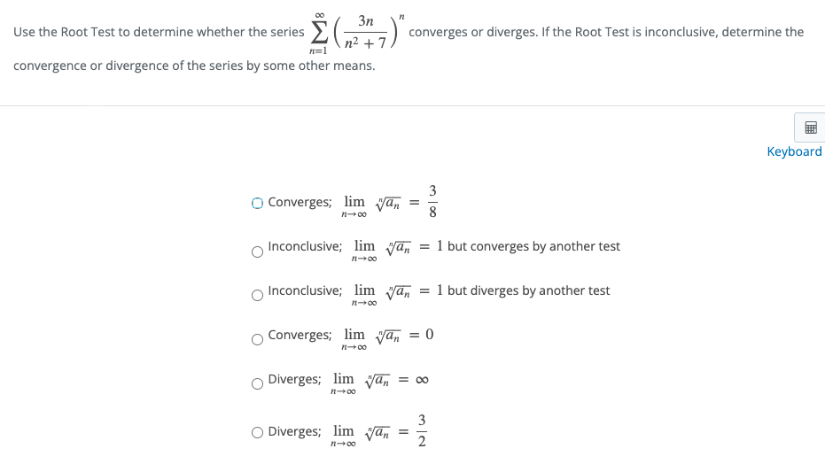 3n
Use the Root Test to determine whether the series E(")
n2 + 7
converges or diverges. If the Root Test is inconclusive, determine the
n=1
convergence or divergence of the series by some other means.
Keyboard
3
O Converges; lim yan
8
n-00
Inconclusive; lim yan
= 1 but converges by another test
n00
Inconclusive; lim van
1 but diverges by another test
n-00
Converges; lim yan = 0
n-00
Diverges; lim yan
= 00
n-00
3
O Diverges; lim van
n-00
