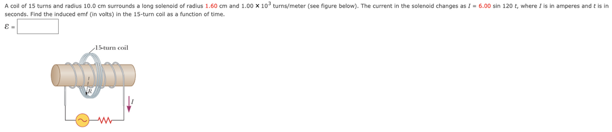 A coil of 15 turns and radius 10.0 cm surrounds a long solenoid of radius 1.60 cm and 1.00 x 10° turns/meter (see figure below). The current in the solenoid changes as I = 6.00 sin 120 t, where I is in amperes and t is in
seconds. Find the induced emf (in volts) in the 15-turn coil as a function of time.
E =
15-turn coil
