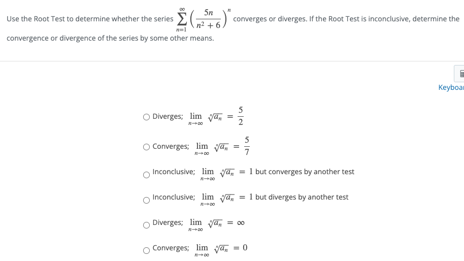 5n
Use the Root Test to determine whether the series E( )
n² + 6
converges or diverges. If the Root Test is inconclusive, determine the
n=1
convergence or divergence of the series by some other means.
Keyboar
5
O Diverges; lim yan
n-00
5
Converges; lim yan
n+00
Inconclusive; lim yan = 1 but converges by another test
n-00
Inconclusive; lim yan
1 but diverges by another test
n-00
Diverges; lim Van
= 00
n-00
Converges; lim yan = 0
n00
