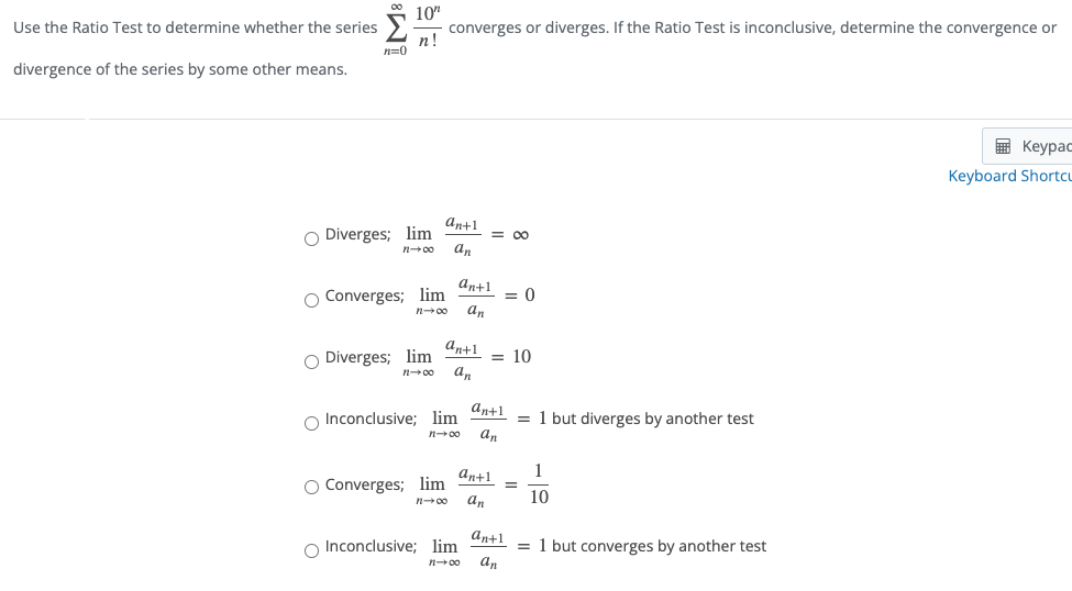 Use the Ratio Test to determine whether the series
10"
converges or diverges. If the Ratio Test is inconclusive, determine the convergence or
п!
n=0
divergence of the series by some other means.
в Кеурас
Keyboard Shortcu
an+1
O Diverges; lim
an
= 00
n00
an+1
O Converges; lim
an
= 0
n00
ant1
O Diverges; lim
an
= 10
n+00
O Inconclusive; lim
an+1
= 1 but diverges by another test
an
n00
an+1
1
O Converges; lim
an
10
n00
O Inconclusive; lim
an+1
= 1 but converges by another test
an
n00
