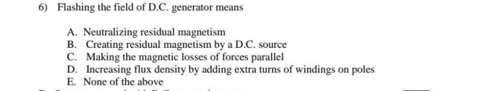 6) Flashing the field of D.C. generator means
A. Neutralizing residual magnetism
B. Creating residual magnetism by a D.C. source
C. Making the magnetic losses of forces parallel
D. Increasing flux density by adding extra turns of windings on poles
E. None of the above
