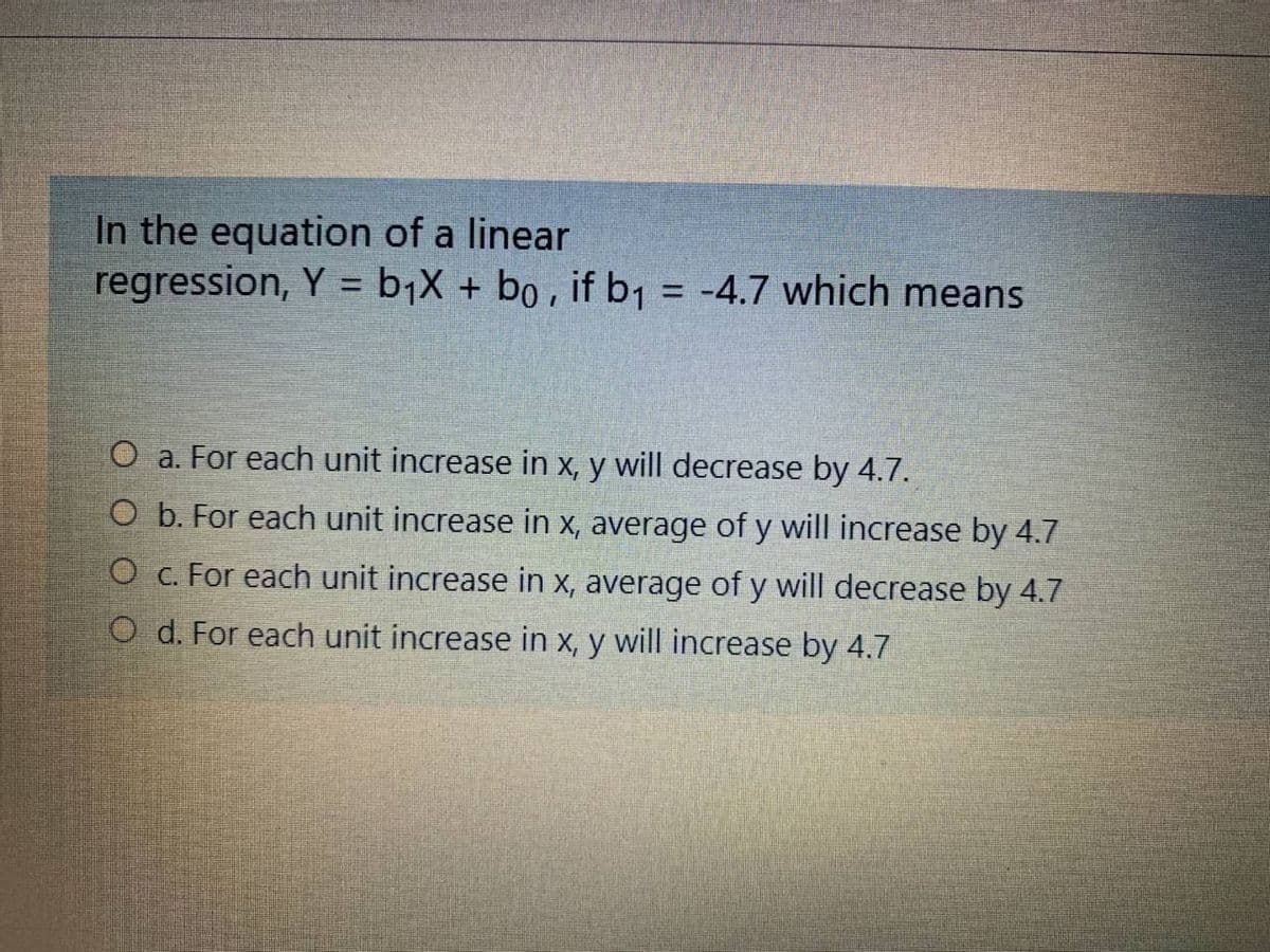 In the equation of a linear
regression, Y = b¡X + bo , if b1 = -4.7 which means
%3D
%3D
O a. For each unit increase in x, y will decrease by 4.7.
O b. For each unit increase in x, average of y will increase by 4.7
O c. For each unit increase in x, average of y will decrease by 4.7
O d. For each unit increase in x, y will increase by 4.7
