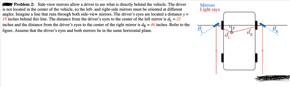 Problem 2: Side-view mirrors allow a driver to see what is directly behind the vehicle. The driver
is not located in the center of the vehicle, so the left- and right-side mirrors must be oriented at different
angles. Imagine a line that runs through both side-view mirrors. The driver's eyes are located a distance y =
18 inches behind this line. The distance from the driver's eyes to the center of the left mirror is d₁ = 22
inches and the distance from the driver's eyes to the center of the right mirror is dp = 46 inches. Refer to the
figure. Assume that the driver's eyes and both mirrors lie in the same horizontal plane.
Mirrors
Light rays
0.
L
d
d₂
R
0₂