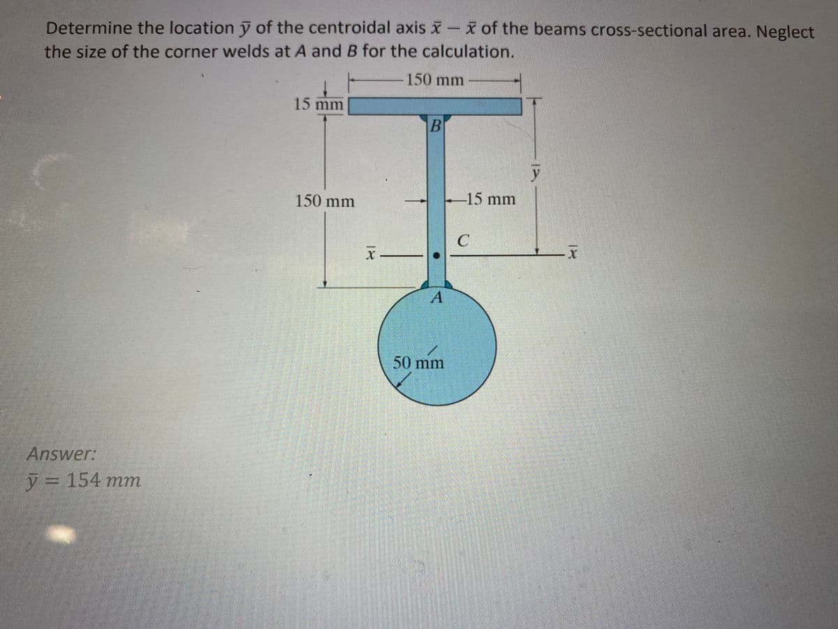 Determine the location y of the centroidal axis of the beams cross-sectional area. Neglect
the size of the corner welds at A and B for the calculation.
150 mm
Answer:
y = 154 mm
15 mm
150 mm
X _______________
B
A
50 mm
-15 mm
C
12
x