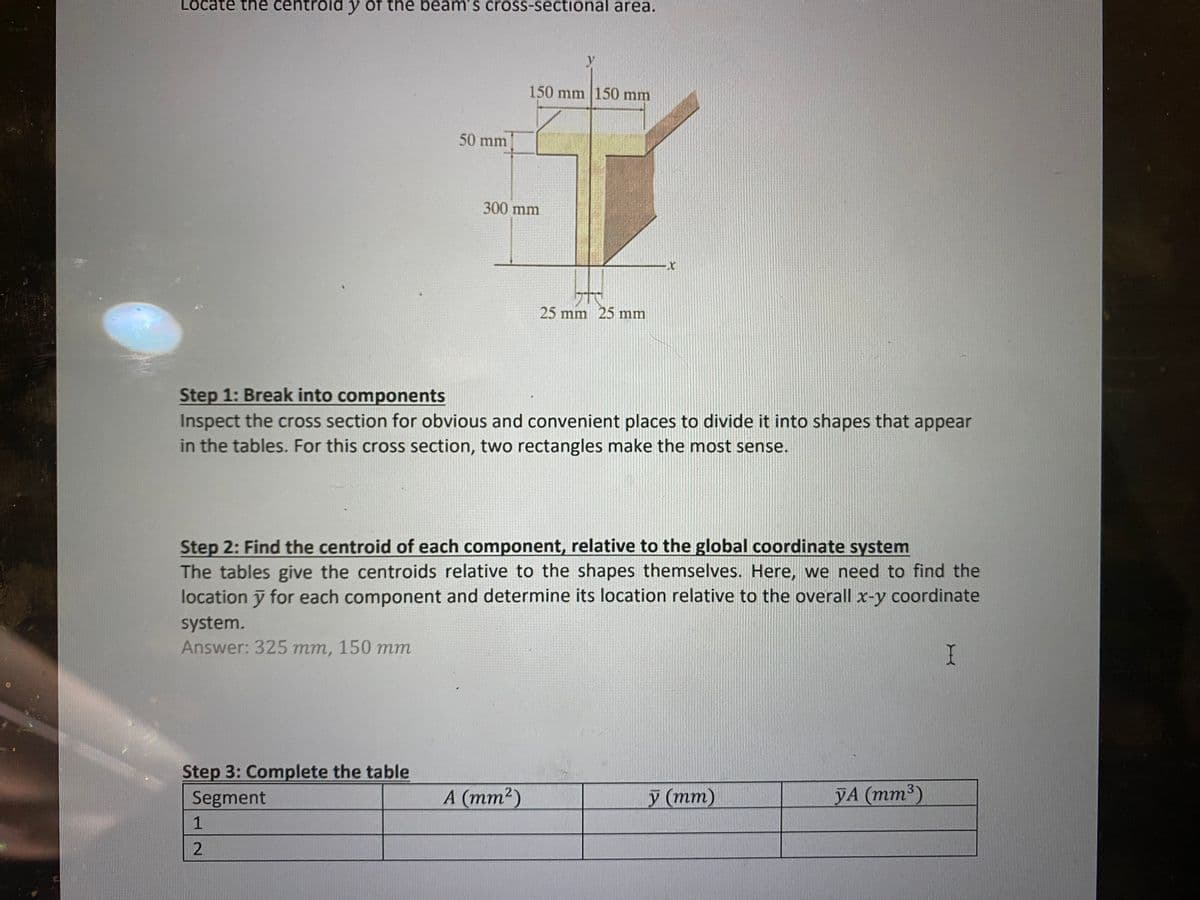 Locate the centroid y of the beam's cross-sectional area.
50 mm
Step 3: Complete the table
Segment
1
2
150 mm 150 mm
300 mm
Step 1: Break into components
Inspect the cross section for obvious and convenient places to divide it into shapes that appear
in the tables. For this cross section, two rectangles make the most sense.
Step 2: Find the centroid of each component, relative to the global coordinate system
The tables give the centroids relative to the shapes themselves. Here, we need to find the
location y for each component and determine its location relative to the overall x-y coordinate
system.
Answer: 325 mm, 150 mm
I
TO
25 mm 25 mm
A (mm²)
y (mm)
YA (mm³)