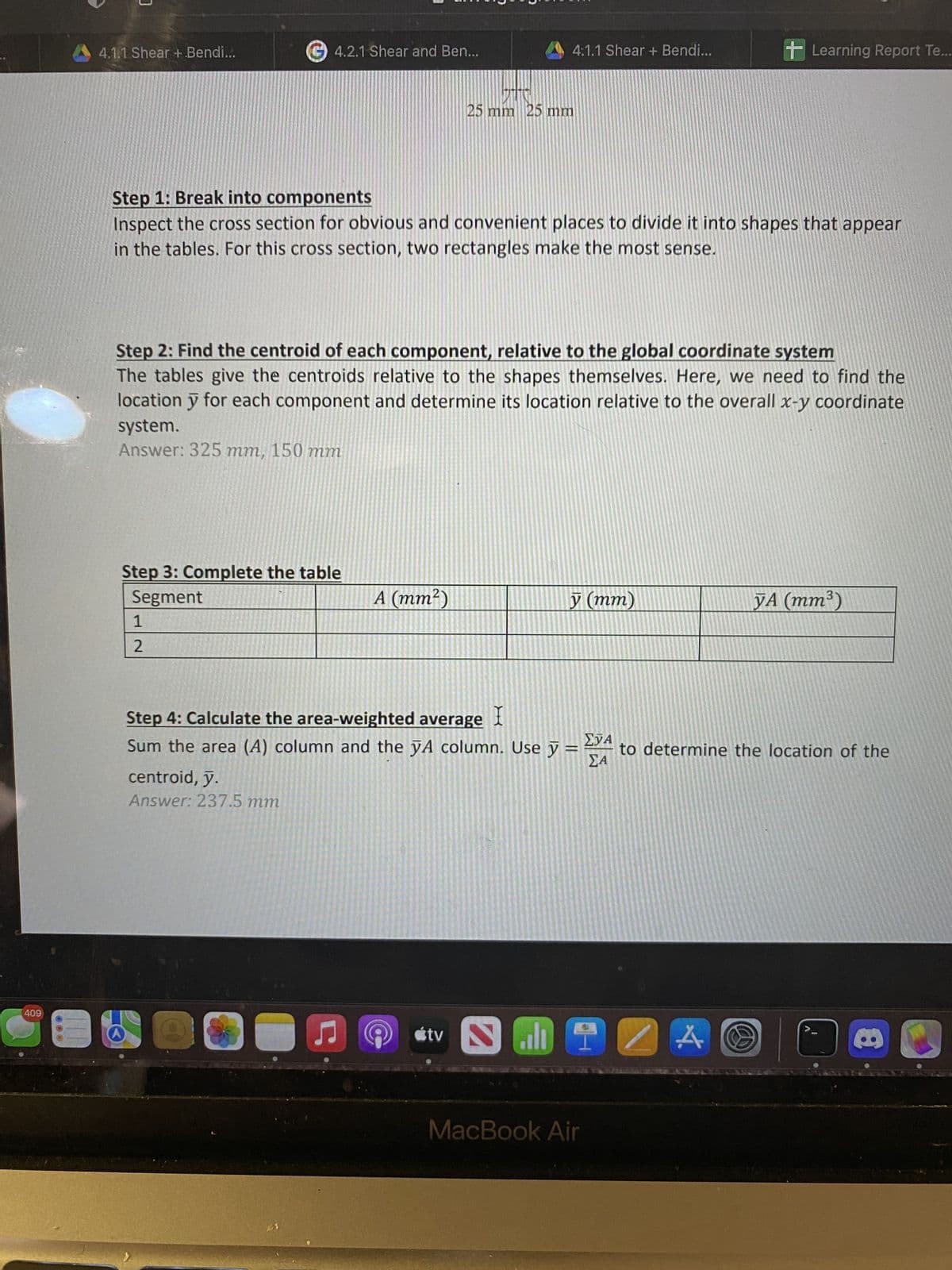 409
E
0
4.1.1 Shear + .Bendi...
4.2.1 Shear and Ben...
Step 3: Complete the table
Segment
1
2
Step 1: Break into components
Inspect the cross section for obvious and convenient places to divide it into shapes that appear
in the tables. For this cross section, two rectangles make the most sense.
Step 2: Find the centroid of each component, relative to the global coordinate system
The tables give the centroids relative to the shapes themselves. Here, we need to find the
location y for each component and determine its location relative to the overall x-y coordinate
system.
Answer: 325 mm, 150 mm
centroid, y.
Answer: 237.5 mm
A (mm²)
C
4.1.1 Shear + Bendi...
25 mm 25 mm
Step 4: Calculate the area-weighted average
X
Sum the area (A) column and the yA column. Use y
P
tv
S
y (mm)
MacBook Air
Learning Report Te...
ΣΤΑ
ΣΑ
ZA A O
YA (mm³)
to determine the location of the