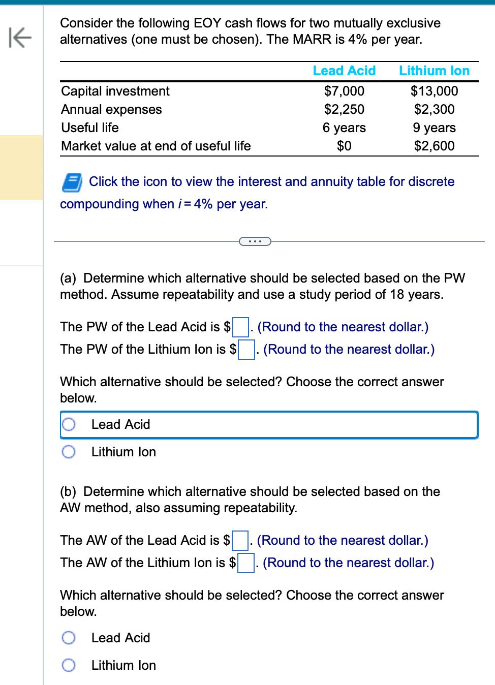 K
Consider the following EOY cash flows for two mutually exclusive
alternatives (one must be chosen). The MARR is 4% per year.
Capital investment
Annual expenses
Useful life
Market value at end of useful life
The PW of the Lead Acid is $
The PW of the Lithium Ion is $
Click the icon to view the interest and annuity table for discrete
compounding when i = 4% per year.
(a) Determine which alternative should be selected based on the PW
method. Assume repeatability and use a study period of 18 years.
Lead Acid
Lead Acid
$7,000
$2,250
6 years
$0
Lithium Ion
Lithium Ion
$13,000
$2,300
9 years
$2,600
Which alternative should be selected? Choose the correct answer
below.
The AW of the Lead Acid is $
The AW of the Lithium lon is $
Lead Acid
Lithium Ion
(Round to the nearest dollar.)
(Round to the nearest dollar.)
(b) Determine which alternative should be selected based on the
AW method, also assuming repeatability.
. (Round to the nearest dollar.)
(Round to the nearest dollar.)
Which alternative should be selected? Choose the correct answer
below.