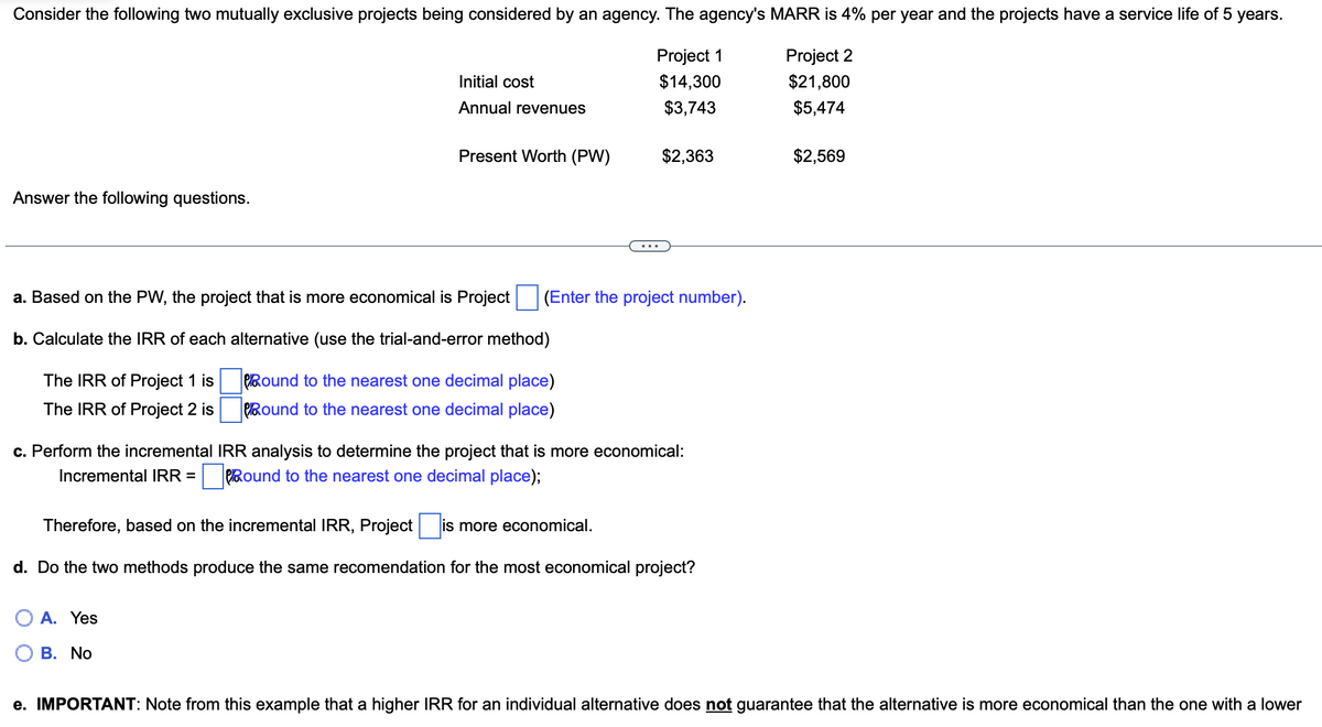 Consider the following two mutually exclusive projects being considered by an agency. The agency's MARR is 4% per year and the projects have a service life of 5 years.
Project 1
Project 2
$14,300
$21,800
$3,743
$5,474
Answer the following questions.
Initial cost
Annual revenues
Present Worth (PW)
a. Based on the PW, the project that is more economical is Project (Enter the project number).
b. Calculate the IRR of each alternative (use the trial-and-error method)
The IRR of Project 1 is
Round to the nearest one decimal place)
The IRR of Project 2 is
Round to the nearest one decimal place)
A. Yes
$2,363
c. Perform the incremental IRR analysis to determine the project that is more economical:
Incremental IRR=Round to the nearest one decimal place);
B. No
Therefore, based on the incremental IRR, Project is
is more economical.
d. Do the two methods produce the same recomendation for the most economical project?
$2,569
e. IMPORTANT: Note from this example that a higher IRR for an individual alternative does not guarantee that the alternative is more economical than the one with a lower
