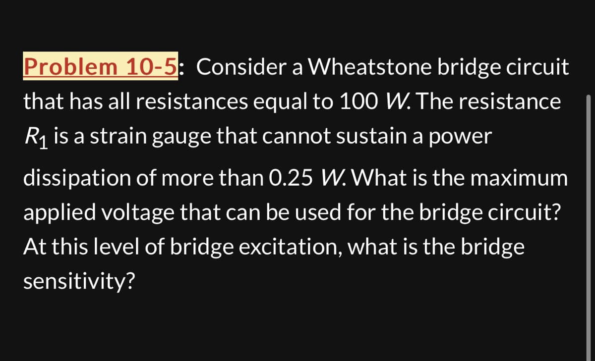Problem 10-5: Consider a Wheatstone bridge circuit
that has all resistances equal to 100 W. The resistance
R₁ is a strain gauge that cannot sustain a power
dissipation of more than 0.25 W. What is the maximum
applied voltage that can be used for the bridge circuit?
At this level of bridge excitation, what is the bridge
sensitivity?