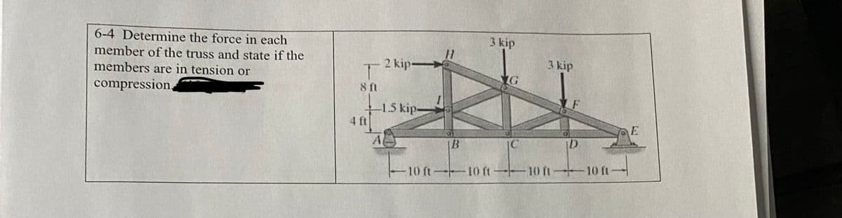 6-4 Determine the force in each
member of the truss and state if the
members are in tension or
compression,
T
8 ft
Li
4 ft
2 kip->
-1.5 kip
A
|--10
H
B
3 kip
G
3 kip
D
10 ft-10 ft-10 ft-10 ft
E