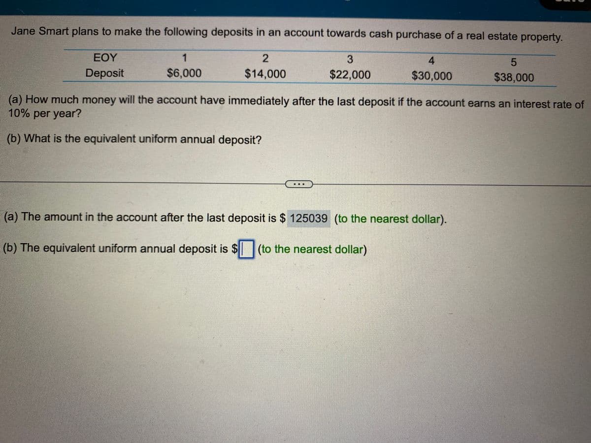 Jane Smart plans to make the following deposits in an account towards cash purchase of a real estate property.
3
EOY
Deposit
$22,000
1
$6,000
2
$14,000
4
$30,000
5
$38,000
(a) How much money will the account have immediately after the last deposit if the account earns an interest rate of
10% per year?
(b) What is the equivalent uniform annual deposit?
(a) The amount in the account after the last deposit is $125039 (to the nearest dollar).
(b) The equivalent uniform annual deposit is $ (to the nearest dollar)