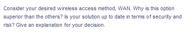 Consider your desired wireless access method, WAN. Why is this option
superior than the others? Is your solution up to date in terms of security and
risk? Give an explanation for your decision.