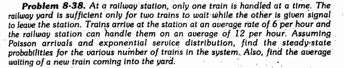 Problem 8-38. At a railway'station, only one train is handled at a time. The
railway yard is sufficient only for two trains to wait while the other is given signal
to leave the station. Trains arrive at the station at an average rate of 6 per hour and
the railway station can handle them on an average of 12 per hour. Assuming
Poisson arrivals and exponential service distribution, find the steady-state
probabilities for the various number of trains in the system., Also, find the average
walting of a new train coming into the yard.
%3B
