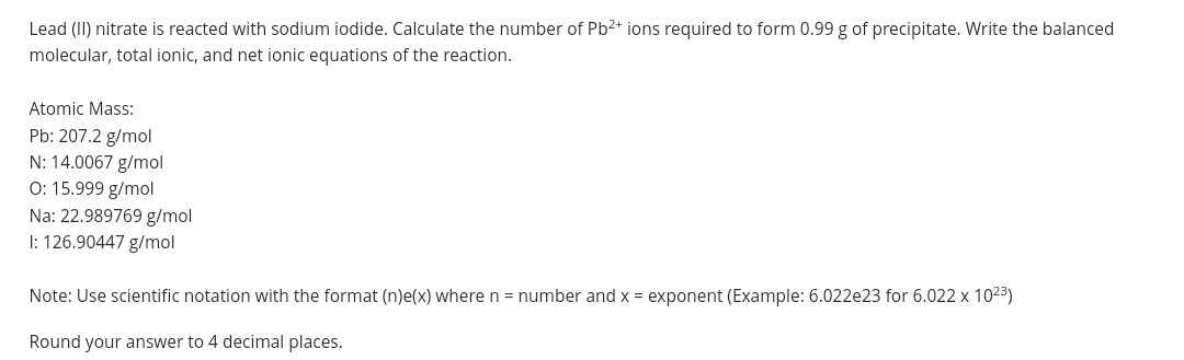 Lead (II) nitrate is reacted with sodium iodide. Calculate the number of Pb2+ ions required to form 0.99 g of precipitate. Write the balanced
molecular, total ionic, and net ionic equations of the reaction.
Atomic Mass:
Pb: 207.2 g/mol
N: 14.0067 g/mol
0: 15.999 g/mol
Na: 22.989769 g/mol
I: 126.90447 g/mol
Note: Use scientific notation with the format (n)e(x) where n = number and x = exponent (Example: 6.022e23 for 6.022 x 1023)
Round your answer to 4 decimal places.
