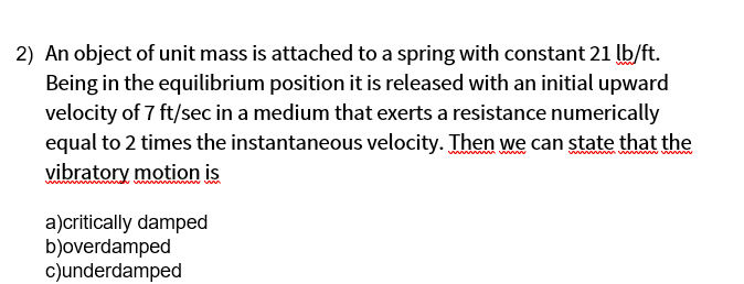 2) An object of unit mass is attached to a spring with constant 21 lb/ft.
Being in the equilibrium position it is released with an initial upward
velocity of 7 ft/sec in a medium that exerts a resistance numerically
equal to 2 times the instantaneous velocity. Then we can state that the
vibratory motion is
wwwww vwwwwww www
a)critically damped
b)overdamped
c)underdamped
