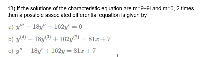 13) If the solutions of the characteristic equation are m=9±9i and m=0, 2 times,
then a possible associated differential equation is given by
a) y" – 18y" + 162y' = 0
|
b) y(4) – 18y(3)
+162y(?) = 81x + 7
c) y" – 18y' +162y = 81x + 7
