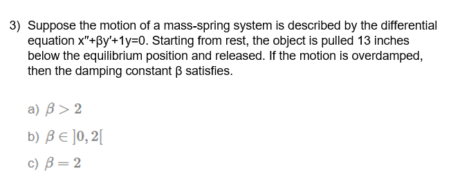 3) Suppose the motion of a mass-spring system is described by the differential
equation x"+By'+1y=0. Starting from rest, the object is pulled 13 inches
below the equilibrium position and released. If the motion is overdamped,
then the damping constant B satisfies.
а) В> 2
b) BE ]0, 2[
с) В — 2
