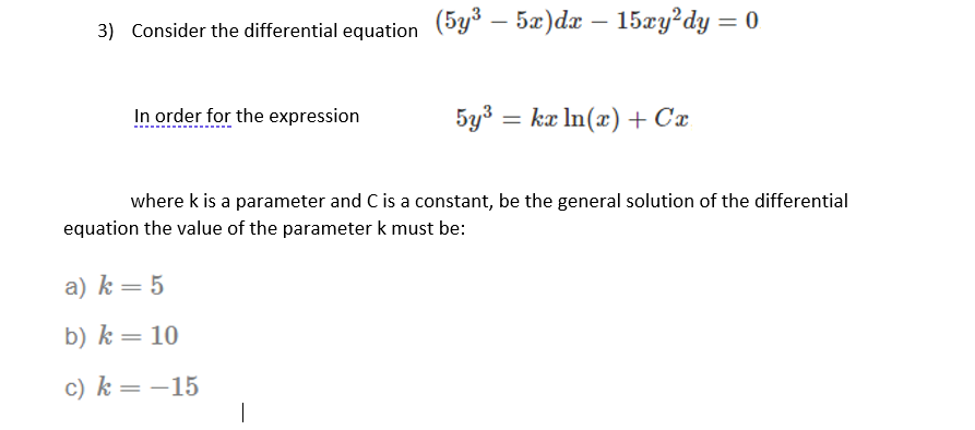 3) Consider the differential equation (5y³ – 5x)dx – 15xy?dy = 0
In order for the expression
5y3 = kæ In(x) + Cx
%3D
where k is a parameter and C is a constant, be the general solution of the differential
equation the value of the parameter k must be:
a) k= 5
b) k = 10
c) k = –15
|
