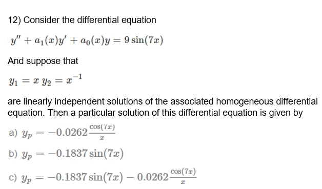12) Consider the differential equation
y" + a1(x)y' + ao(x)y = 9 sin(7x)
And suppose that
Y1 = x Y2 = x¯1
are linearly independent solutions of the associated homogeneous differential
equation. Then a particular solution of this differential equation is given by
a) Yp
-0.0262 COS(7z)
b) Yp = -0.1837 sin(7x)
cos(7z)
c) Yp = -0.1837 sin(7x) – 0.0262-
